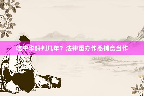 吃中华鲟判几年？法律重办作恶捕食当作